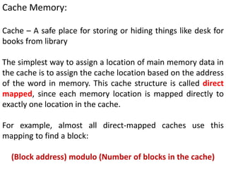 Cache Memory:
Cache – A safe place for storing or hiding things like desk for
books from library
The simplest way to assign a location of main memory data in
the cache is to assign the cache location based on the address
of the word in memory. This cache structure is called direct
mapped, since each memory location is mapped directly to
exactly one location in the cache.
For example, almost all direct-mapped caches use this
mapping to find a block:
(Block address) modulo (Number of blocks in the cache)
 