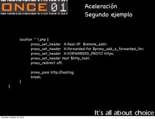 Aceleración
                                                          Segundo ejemplo


                     location ~ .php {
                            proxy_set_header X-Real-IP $remote_addr;
                            proxy_set_header X-Forwarded-For $proxy_add_x_forwarded_for;
                            proxy_set_header X-FORWARDED_PROTO https;
                            proxy_set_header Host $http_host;
                            proxy_redirect off;

                             proxy_pass http://hosting;
                             break;
                     }
        }




Thursday, October 25, 2012
 