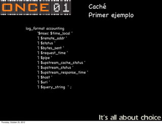 Caché
                                                                  Primer ejemplo
                             log_format accounting
                                   '$msec $time_local '
                                   '| $remote_addr '
                                   '| $status '
                                   '| $bytes_sent '
                                   '| $request_time '
                                   '| $pipe '
                                   '| $upstream_cache_status '
                                   '| $upstream_status '
                                   '| $upstream_response_time '
                                   '| $host '
                                   '| $uri '
                                   '| $query_string ' ;




Thursday, October 25, 2012
 