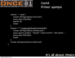 Caché
                                                         Primer ejemplo

                 !     location ~ .php {
                 !     ! include /etc/nginx/proxy-micro.conf ;
                 !     ! proxy_pass http:/   /enli;
                 !     ! expires 60;
                 !     ! break;
                 !     }
                 !     location ~* .(jpg|jpeg|gif|png|ico|css|js|ico)$ {
                 !     ! include /etc/nginx/proxy-common.conf ;
                 !     ! proxy_ignore_headers "Expires" "Cache-Control" "Set-Cookie" ;
                 !     ! proxy_pass http:/   /enli;
                 !     ! break;
                 !     }
                 !     include /etc/nginx/common-attack.conf;
                 }




Thursday, October 25, 2012
 