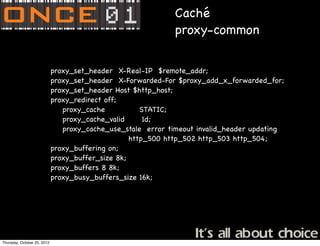 Caché
                                                              proxy-common

              !     !        proxy_set_header X-Real-IP $remote_addr;
              !     !        proxy_set_header X-Forwarded-For $proxy_add_x_forwarded_for;
              !     !        proxy_set_header Host $http_host;
              !     !        proxy_redirect off;
                                proxy_cache           STATIC;
                                proxy_cache_valid      1d;
                                proxy_cache_use_stale error timeout invalid_header updating
                                                   http_500 http_502 http_503 http_504;
              !     !        proxy_buffering on;
              !     !        proxy_buffer_size 8k;
              !     !        proxy_buffers 8 8k;
              !     !        proxy_busy_buffers_size 16k;




Thursday, October 25, 2012
 