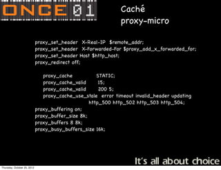 Caché
                                                               proxy-micro

              !     !        proxy_set_header X-Real-IP $remote_addr;
              !     !        proxy_set_header X-Forwarded-For $proxy_add_x_forwarded_for;
              !     !        proxy_set_header Host $http_host;
              !     !        proxy_redirect off;

                                proxy_cache           STATIC;
                                proxy_cache_valid      15;
                                proxy_cache_valid      200 5;
                                proxy_cache_use_stale error timeout invalid_header updating
                                                   http_500 http_502 http_503 http_504;
              !     !        proxy_buffering on;
              !     !        proxy_buffer_size 8k;
              !     !        proxy_buffers 8 8k;
              !     !        proxy_busy_buffers_size 16k;




Thursday, October 25, 2012
 