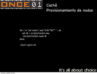 Caché
                                                       Provisionamiento de nodos



                             for i in `cat hosts | sed “s/#.*$/ ` ; do
                                                               /”
                                ssh $i < scripts/install-key
                                ./scripts/install-node $i
                             done

                             ./sync-nginx-all




Thursday, October 25, 2012
 