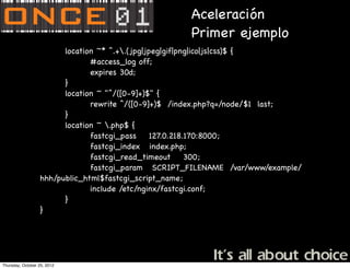 Aceleración
                                                    Primer ejemplo
                        location ~* ^.+.(jpg|jpeg|gif|png|ico|js|css)$ {
                               #access_log off;
                               expires 30d;
                        }
                        location ~ "^/([0-9]+)$" {
                               rewrite ^/([0-9]+)$ /index.php?q=/node/$1 last;
                        }
                        location ~ .php$ {
                               fastcgi_pass     127.0.218.170:8000;
                               fastcgi_index index.php;
                               fastcgi_read_timeout       300;
                               fastcgi_param SCRIPT_FILENAME /var/www/example/
                  hhh/public_html$fastcgi_script_name;
                               include /etc/nginx/fastcgi.conf;
                        }
                  }




Thursday, October 25, 2012
 