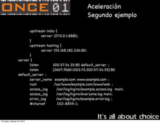 Aceleración
                                                          Segundo ejemplo

                         upstream indio {
                                server 127.0.0.1:8880;
                         }
                         upstream hosting {
                                server 192.168.182.226:80;
                         }
                  server {
                         listen       200.57.34.35:80 default_server ;
                         listen       [2607:f0d0:1002:f2:200:57:34:35]:80
                  default_server ;
                         server_name example.com www.example.com ;
                         root          /var/www/example.com/www/web ;
                         access_log      /var/log/nginx/example.access.log main;
                         access_log      /var/log/nginx/everyone.log main;
                         error_log       /var/log/nginx/example.error.log ;
                         #charset         ISO-8859-1;



Thursday, October 25, 2012
 