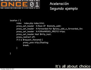 Aceleración
                                                      Segundo ejemplo


                  location / {
                         index index.php index.html;
                         proxy_set_header X-Real-IP $remote_addr;
                         proxy_set_header X-Forwarded-For $proxy_add_x_forwarded_for;
                         proxy_set_header X-FORWARDED_PROTO https;
                         proxy_set_header Host $http_host;
                         proxy_redirect off;
                         if (!-e $request_ﬁlename) {
                                 proxy_pass http://hosting;
                                 break;
                         }

                  }




Thursday, October 25, 2012
 