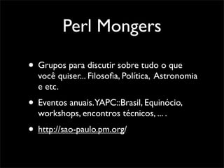 Perl Mongers

• Grupos para discutir sobre tudo o que
  você quiser... Filosoﬁa, Política, Astronomia
  e etc.
• Eventos anuais.YAPC::Brasil, Equinócio,
  workshops, encontros técnicos, ... .
• http://sao-paulo.pm.org/
 