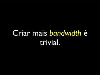 Criar mais bandwidth é
       trivial.
 