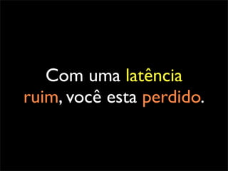 Com uma latência
ruim, você esta perdido.
 