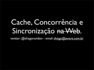 Cache, Concorrência e
Sincronização na Web.
twitter: @thiagorondon - email: thiago@aware.com.br
 