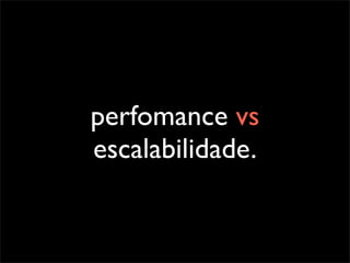 perfomance vs
escalabilidade.
 