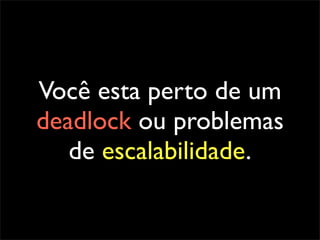 Você esta perto de um
deadlock ou problemas
   de escalabilidade.
 