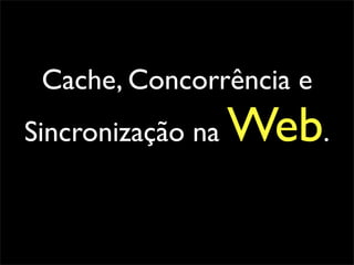 Cache, Concorrência e
Sincronização na   Web.
 