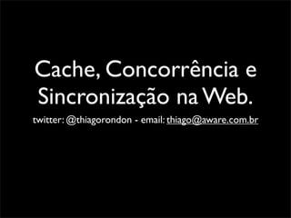 Cache, Concorrência e
Sincronização na Web.
twitter: @thiagorondon - email: thiago@aware.com.br
 
