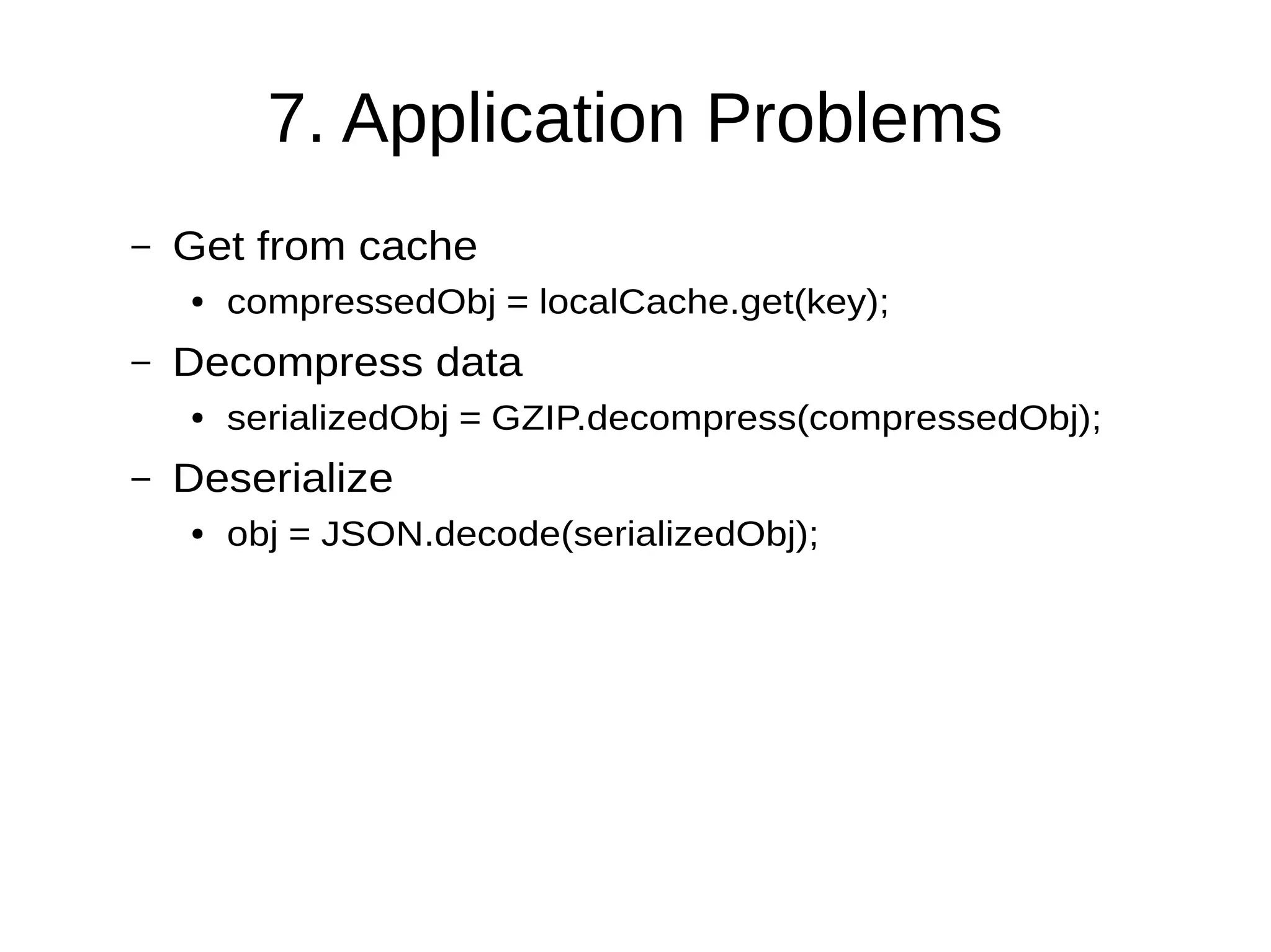 7. Application Problems
– Get from cache
● compressedObj = localCache.get(key);
– Decompress data
● serializedObj = GZIP.decompress(compressedObj);
– Deserialize
● obj = JSON.decode(serializedObj);
 