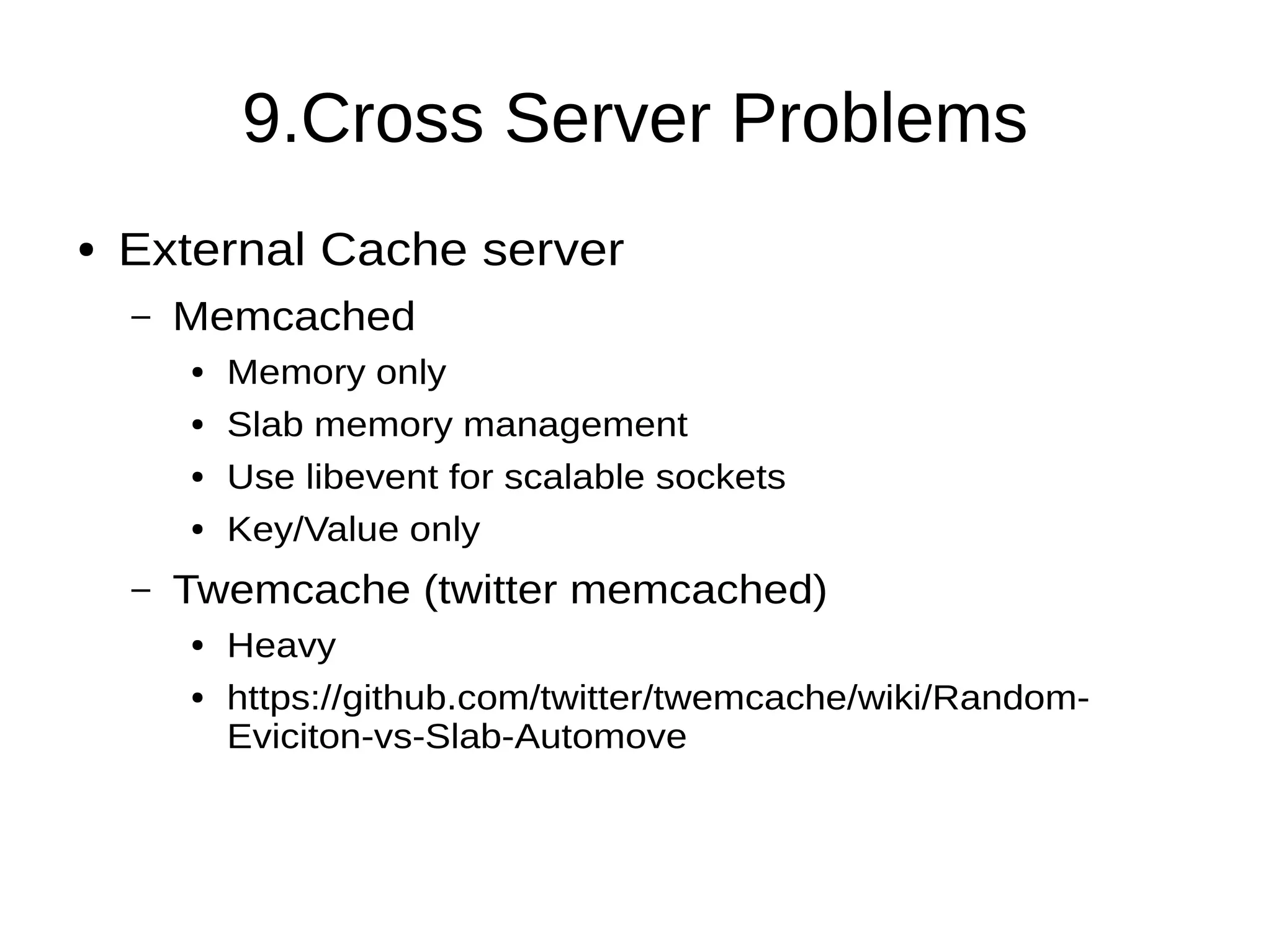 9.Cross Server Problems
● External Cache server
– Memcached
● Memory only
● Slab memory management
● Use libevent for scalable sockets
● Key/Value only
– Twemcache (twitter memcached)
● Heavy
● https://github.com/twitter/twemcache/wiki/Random-
Eviciton-vs-Slab-Automove
 