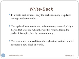 Write-Back
     In a write back scheme, only the cache memory is updated
       during a write operation.

     The updated locations in the cache memory are marked by a
       flag so that later on, when the word is removed from the
       cache, it is copied into the main memory.

     The words are removed from the cache time to time to make
       room for a new block of words.


17   www.eazynotes.com                                    24-Nov-2010
 