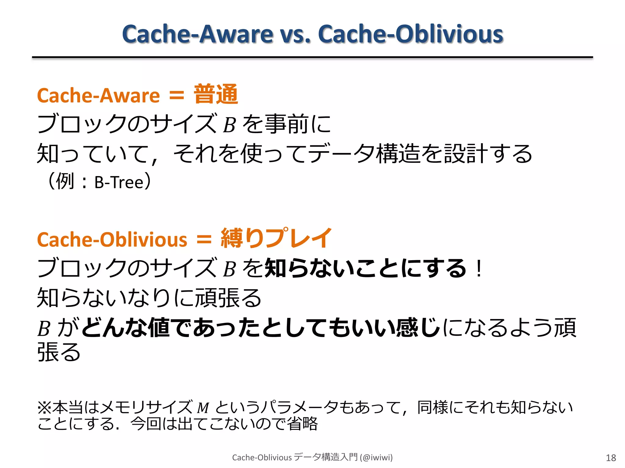 Cache-Aware vs. Cache-Oblivious
Cache-Aware ＝ 普通
ブロックのサイズ 𝐵 を事前に
知っていて，それを使ってデータ構造を設計する
（例：B-Tree）

Cache-Oblivious ＝ 縛りプレイ
ブロックのサイズ 𝐵 を知らないことにする！
知らないなりに頑張る
𝐵 がどんな値であったとしてもいい感じになるよう頑
張る
※本当はメモリサイズ 𝑀 というパラメータもあって，同様にそれも知らない
ことにする．今回は出てこないので省略
Cache-Oblivious データ構造入門 (@iwiwi)

18

 