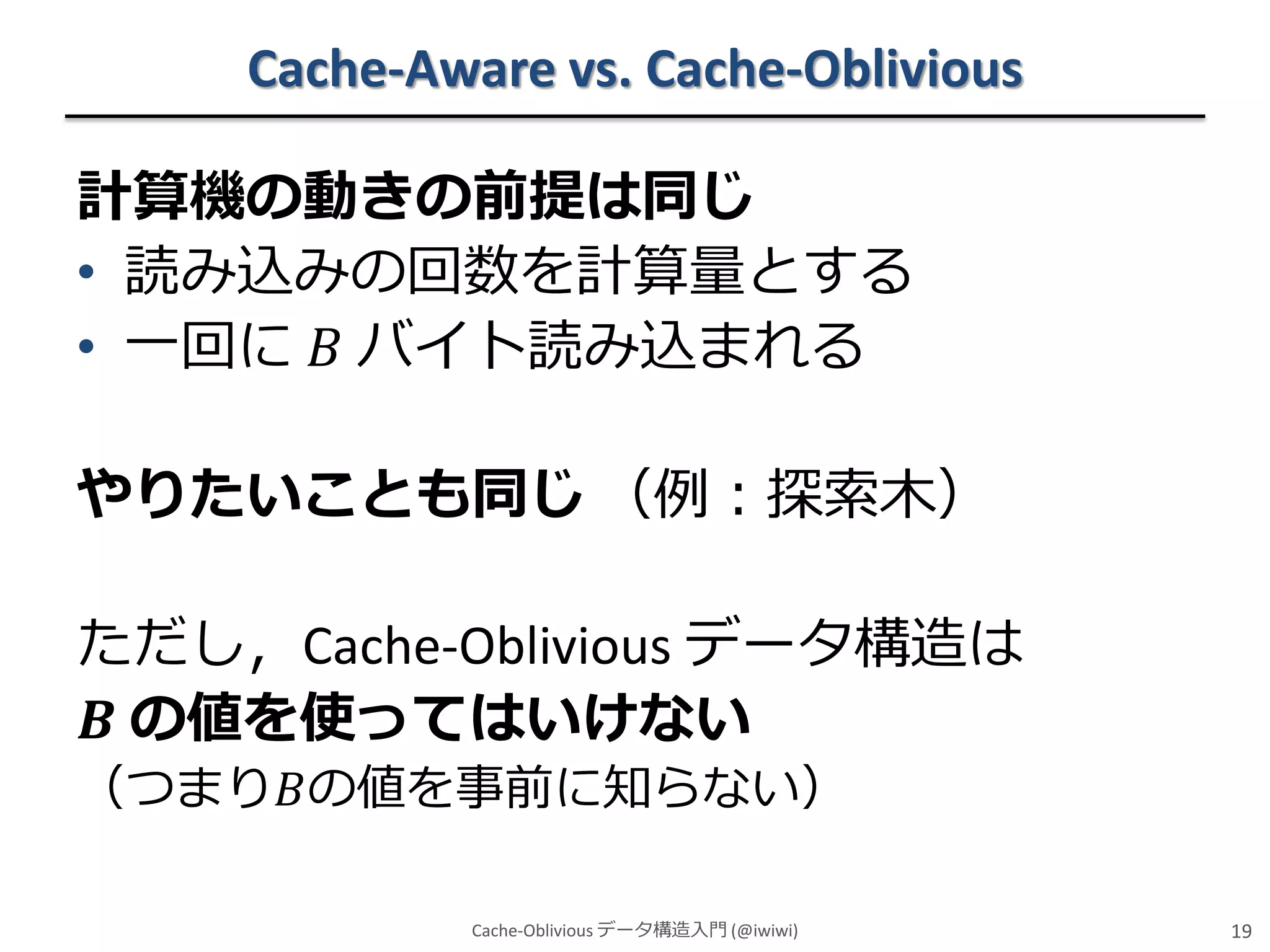 Cache-Aware vs. Cache-Oblivious
計算機の動きの前提は同じ
• 読み込みの回数を計算量とする
• 一回に 𝐵 バイト読み込まれる

やりたいことも同じ （例：探索木）
ただし，Cache-Oblivious データ構造は
𝑩 の値を使ってはいけない
（つまり𝐵の値を事前に知らない）
Cache-Oblivious データ構造入門 (@iwiwi)

19

 