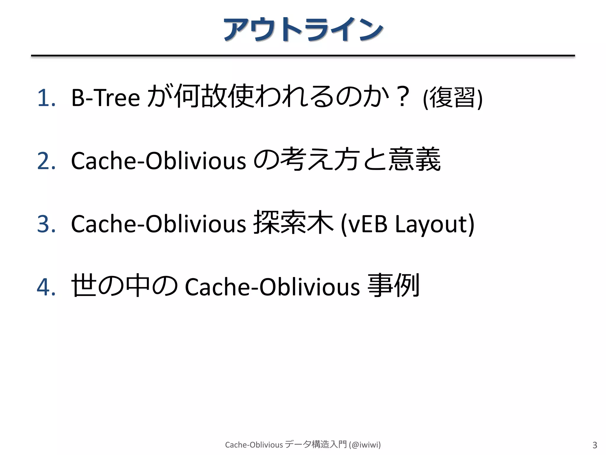 アウトライン
1. B-Tree が何故使われるのか？ (復習)

2. Cache-Oblivious の考え方と意義
3. Cache-Oblivious 探索木 (vEB Layout)
4. 世の中の Cache-Oblivious 事例

Cache-Oblivious データ構造入門 (@iwiwi)

3

 