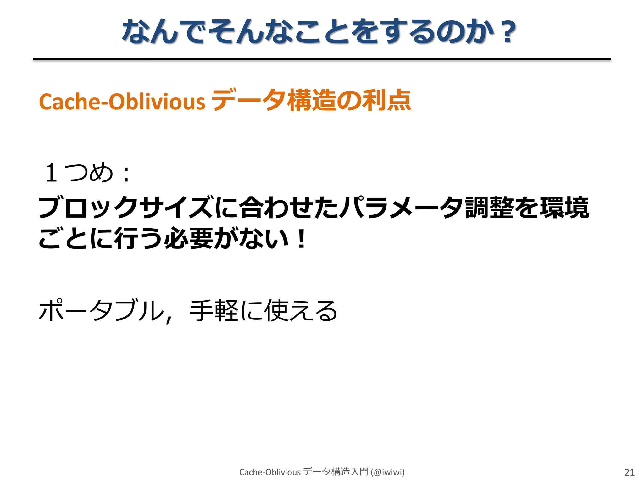 なんでそんなことをするのか？
Cache-Oblivious データ構造の利点

１つめ：
ブロックサイズに合わせたパラメータ調整を環境
ごとに行う必要がない！
ポータブル，手軽に使える

Cache-Oblivious データ構造入門 (@iwiwi)

21

 