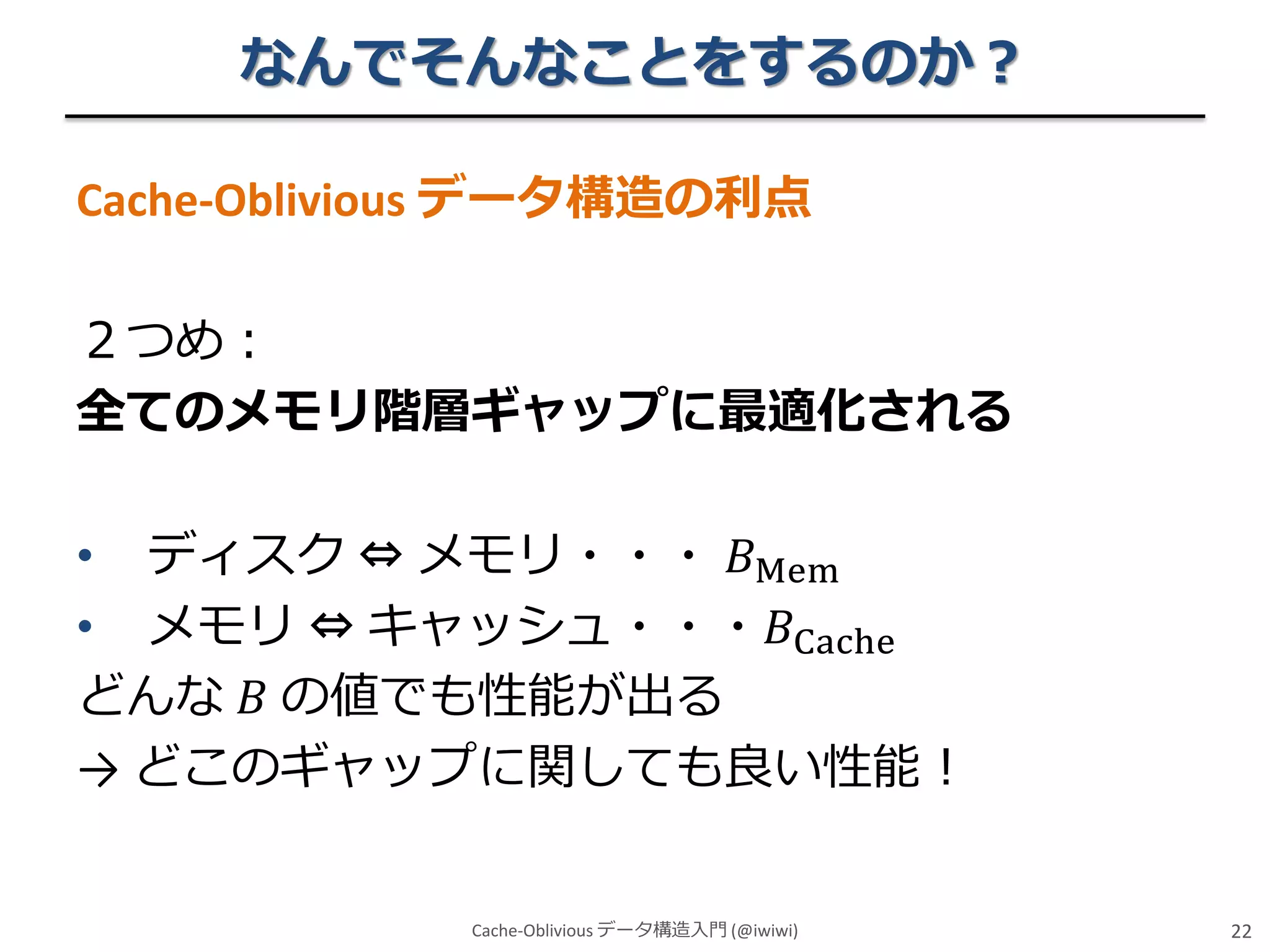 なんでそんなことをするのか？
Cache-Oblivious データ構造の利点

２つめ：
全てのメモリ階層ギャップに最適化される
• ディスク ⇔ メモリ・・・ 𝐵Mem
• メモリ ⇔ キャッシュ・・・𝐵Cache
どんな 𝐵 の値でも性能が出る
→ どこのギャップに関しても良い性能！
Cache-Oblivious データ構造入門 (@iwiwi)

22

 