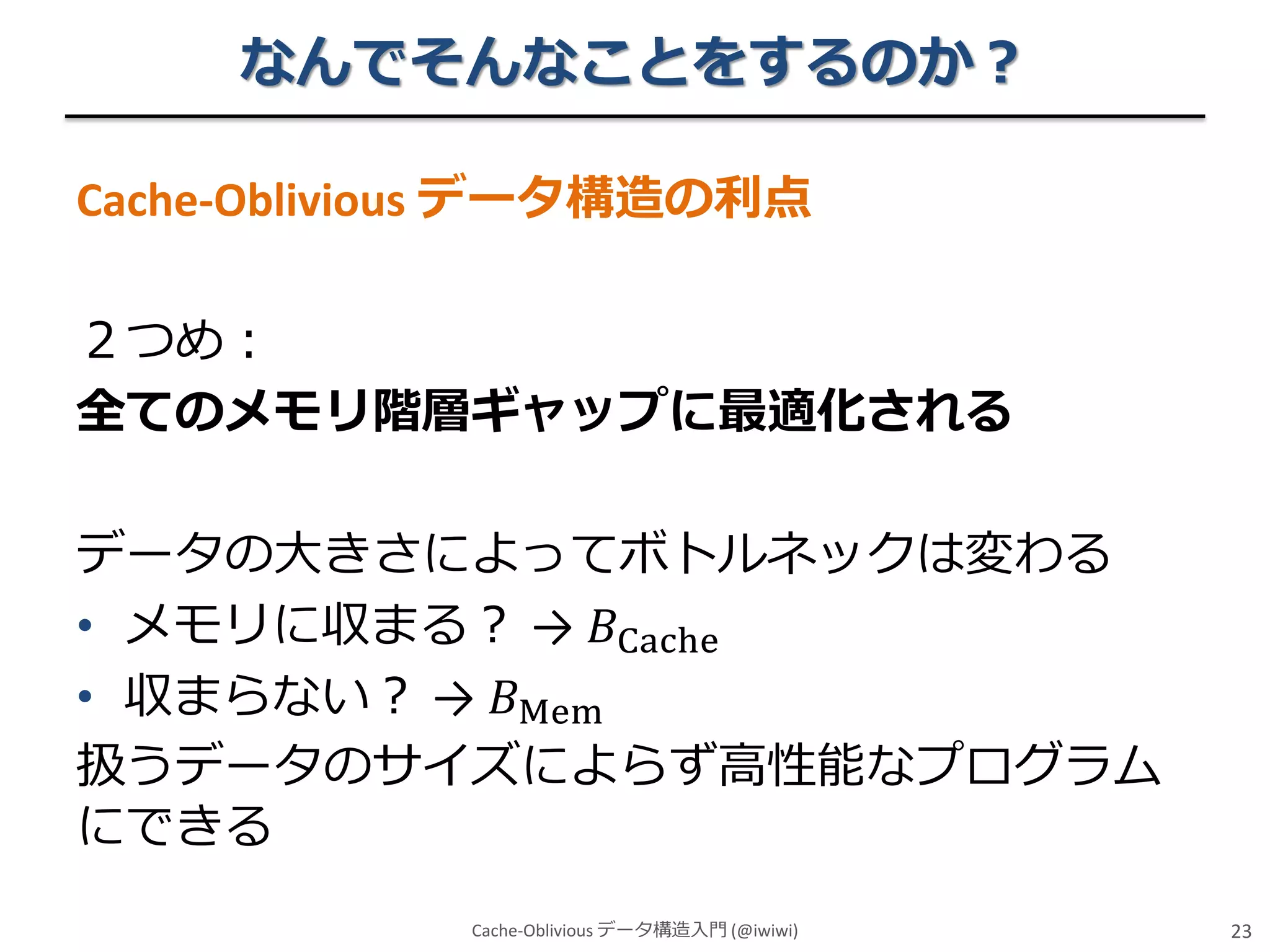 なんでそんなことをするのか？
Cache-Oblivious データ構造の利点

２つめ：
全てのメモリ階層ギャップに最適化される
データの大きさによってボトルネックは変わる
• メモリに収まる？ → 𝐵Cache
• 収まらない？ → 𝐵Mem
扱うデータのサイズによらず高性能なプログラム
にできる
Cache-Oblivious データ構造入門 (@iwiwi)

23

 
