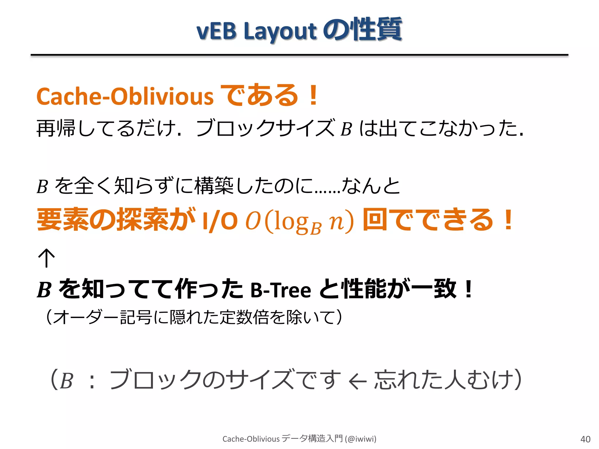vEB Layout の性質
Cache-Oblivious である！
再帰してるだけ．ブロックサイズ 𝐵 は出てこなかった．
𝐵 を全く知らずに構築したのに……なんと

要素の探索が I/O 𝑂 log 𝐵 𝑛 回でできる！
↑
𝑩 を知ってて作った B-Tree と性能が一致！
（オーダー記号に隠れた定数倍を除いて）

（𝐵 ： ブロックのサイズです ← 忘れた人むけ）
Cache-Oblivious データ構造入門 (@iwiwi)

40

 