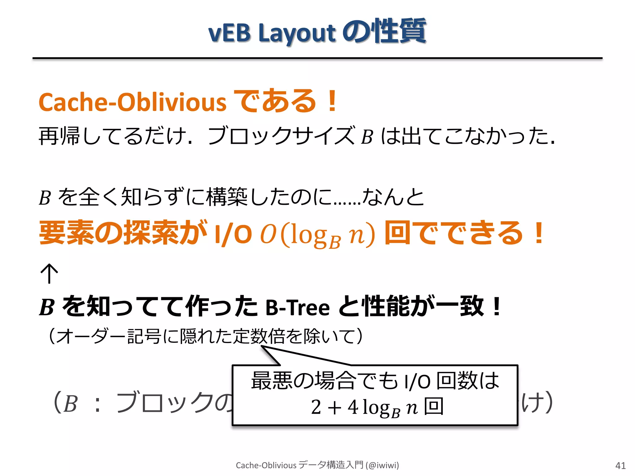 vEB Layout の性質
Cache-Oblivious である！
再帰してるだけ．ブロックサイズ 𝐵 は出てこなかった．
𝐵 を全く知らずに構築したのに……なんと

要素の探索が I/O 𝑂 log 𝐵 𝑛 回でできる！
↑
𝑩 を知ってて作った B-Tree と性能が一致！
（オーダー記号に隠れた定数倍を除いて）

最悪の場合でも I/O 回数は
（𝐵 ： ブロックのサイズですlog 𝐵 𝑛 回
2 + 4 ← 忘れた人むけ）
Cache-Oblivious データ構造入門 (@iwiwi)

41

 