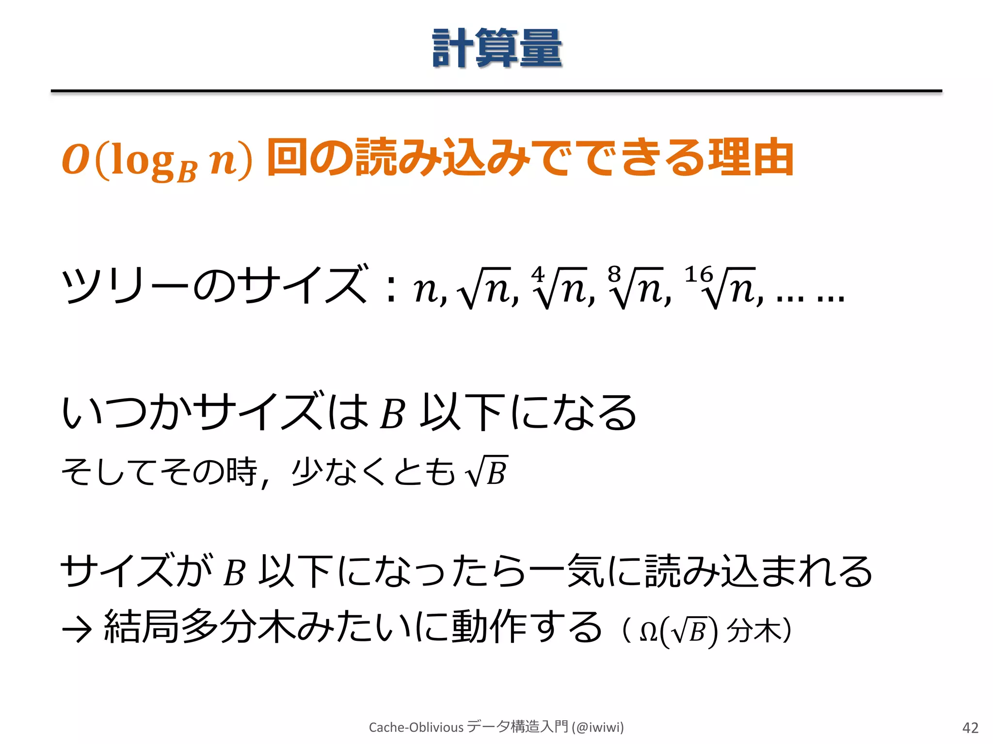 計算量
𝑶 𝐥𝐨𝐠

𝑩

𝒏 回の読み込みでできる理由

ツリーのサイズ：𝑛,

𝑛, 4 𝑛, 8 𝑛, 16 𝑛, … …

いつかサイズは 𝐵 以下になる
そしてその時，少なくとも

𝐵

サイズが 𝐵 以下になったら一気に読み込まれる
→ 結局多分木みたいに動作する（ Ω 𝐵 分木）
Cache-Oblivious データ構造入門 (@iwiwi)

42

 