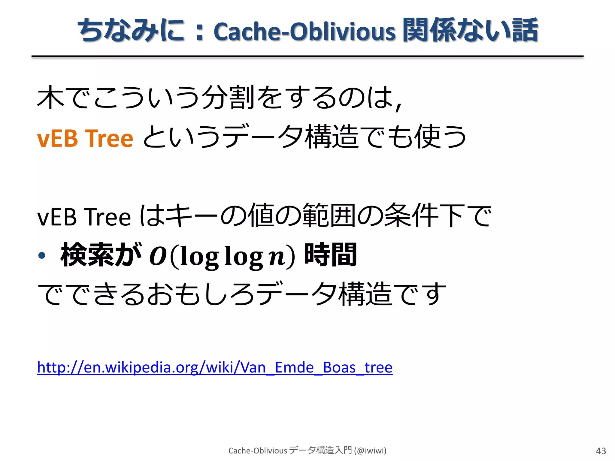 ちなみに：Cache-Oblivious 関係ない話
木でこういう分割をするのは，
vEB Tree というデータ構造でも使う
vEB Tree はキーの値の範囲の条件下で
• 検索が 𝑶 𝐥𝐨𝐠 𝐥𝐨𝐠 𝒏 時間
でできるおもしろデータ構造です
http://en.wikipedia.org/wiki/Van_Emde_Boas_tree

Cache-Oblivious データ構造入門 (@iwiwi)

43

 