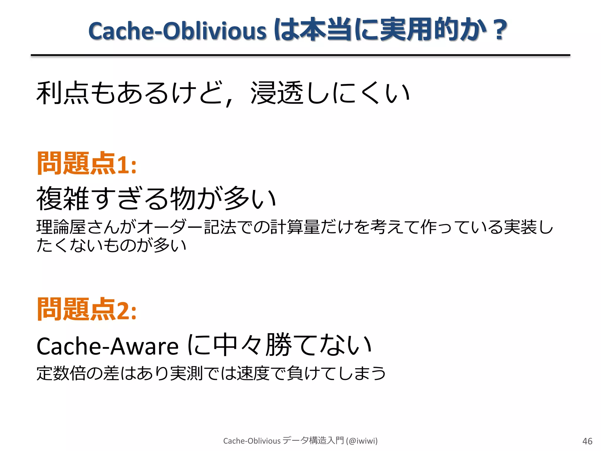 Cache-Oblivious は本当に実用的か？
利点もあるけど，浸透しにくい
問題点1:
複雑すぎる物が多い
理論屋さんがオーダー記法での計算量だけを考えて作っている実装し
たくないものが多い

問題点2:
Cache-Aware に中々勝てない
定数倍の差はあり実測では速度で負けてしまう

Cache-Oblivious データ構造入門 (@iwiwi)

46

 