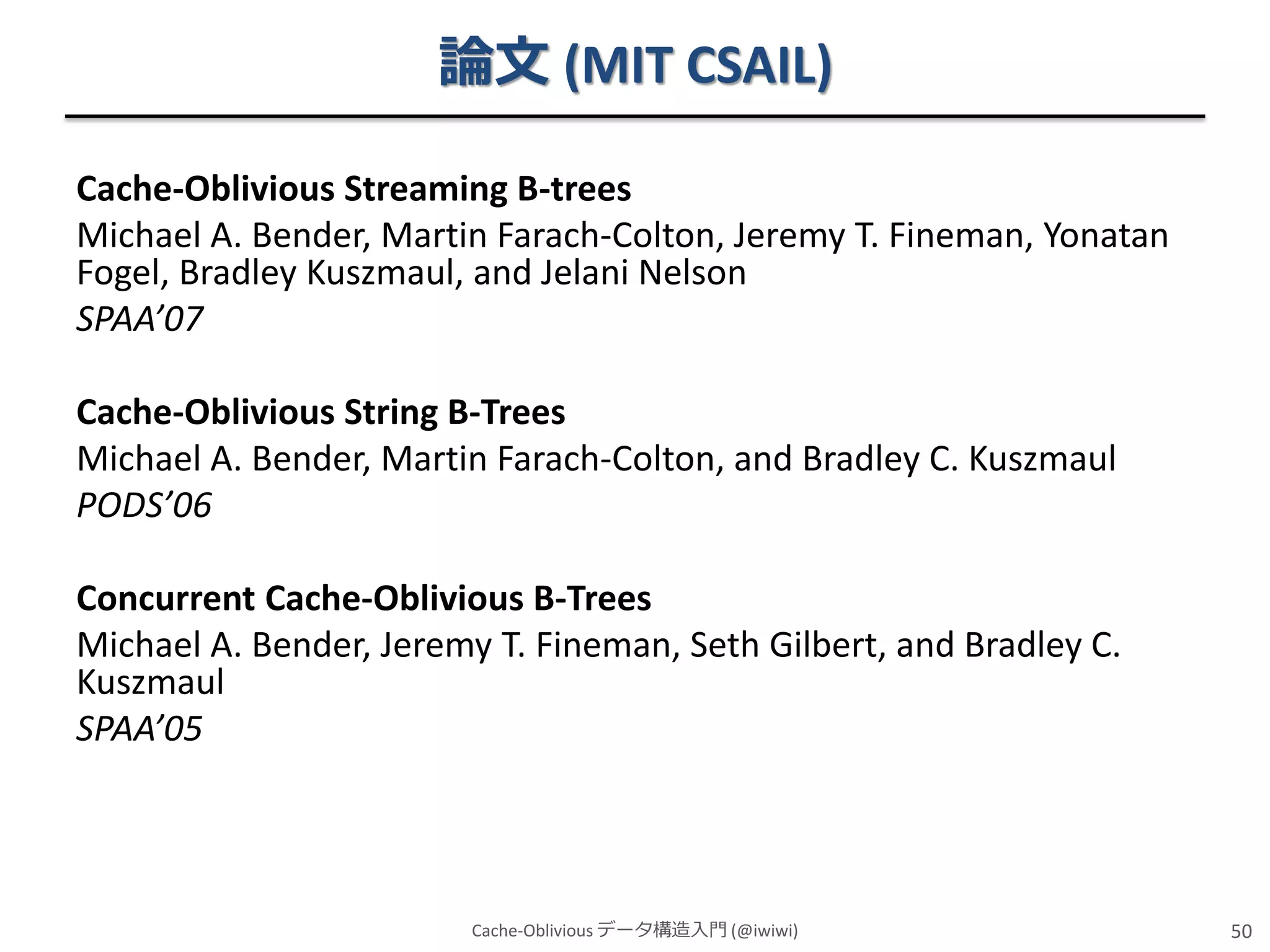 論文 (MIT CSAIL)
Cache-Oblivious Streaming B-trees
Michael A. Bender, Martin Farach-Colton, Jeremy T. Fineman, Yonatan
Fogel, Bradley Kuszmaul, and Jelani Nelson
SPAA’07
Cache-Oblivious String B-Trees
Michael A. Bender, Martin Farach-Colton, and Bradley C. Kuszmaul
PODS’06
Concurrent Cache-Oblivious B-Trees
Michael A. Bender, Jeremy T. Fineman, Seth Gilbert, and Bradley C.
Kuszmaul
SPAA’05

Cache-Oblivious データ構造入門 (@iwiwi)

50

 