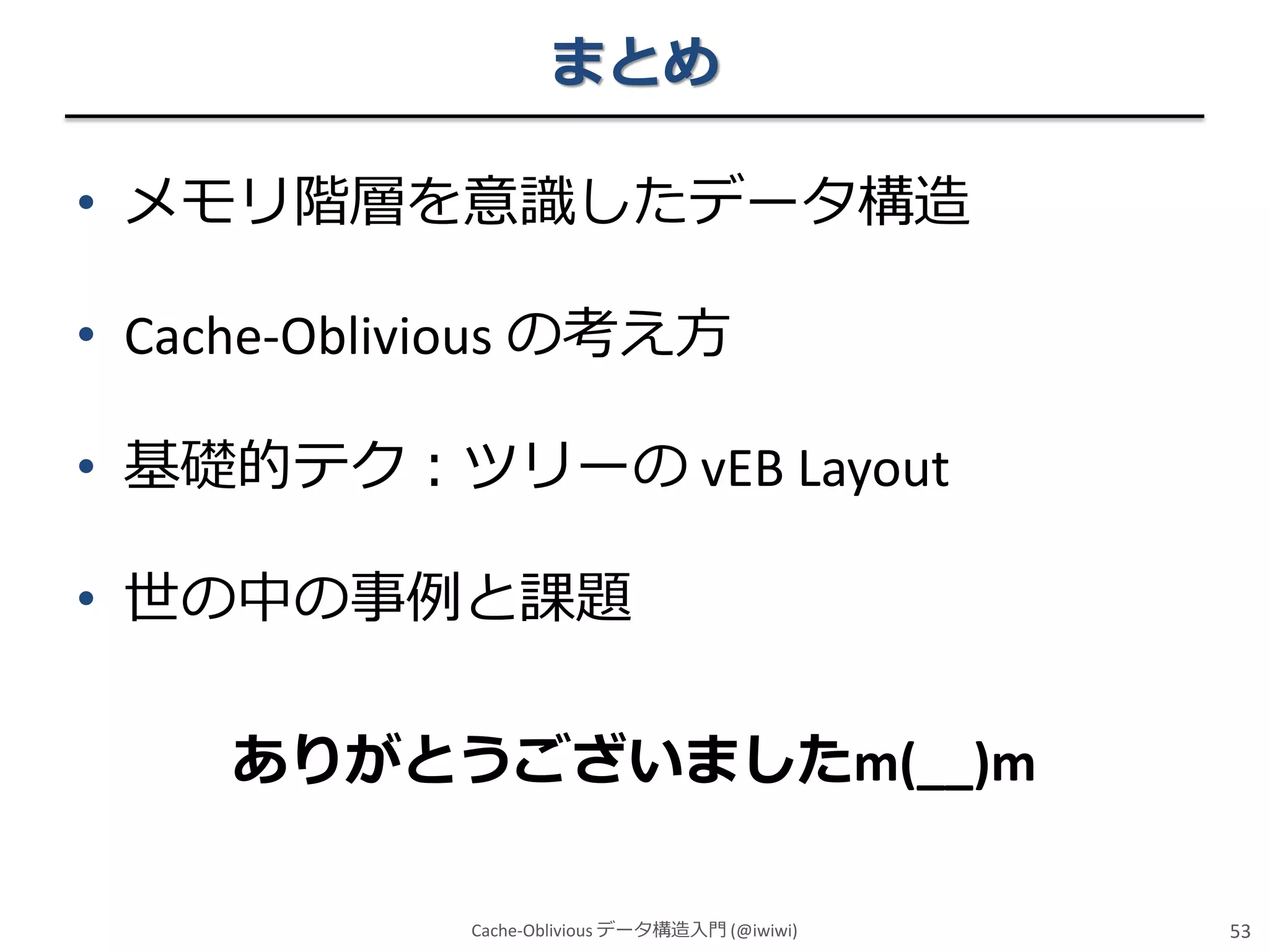 まとめ
• メモリ階層を意識したデータ構造

• Cache-Oblivious の考え方
• 基礎的テク：ツリーの vEB Layout
• 世の中の事例と課題
ありがとうございましたm(__)m
Cache-Oblivious データ構造入門 (@iwiwi)

53

 
