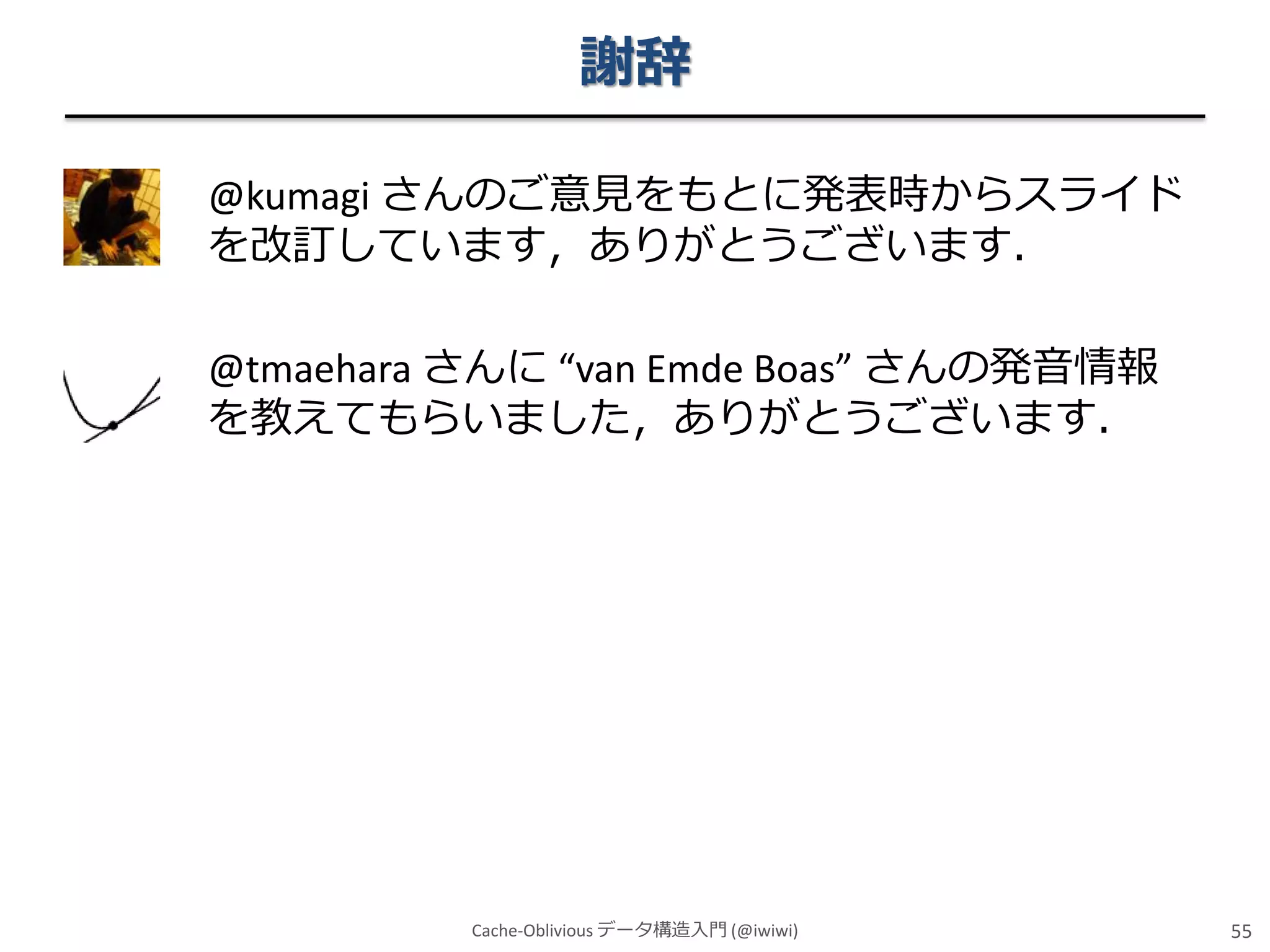 謝辞
@kumagi さんのご意見をもとに発表時からスライド
を改訂しています，ありがとうございます．
@tmaehara さんに “van Emde Boas” さんの発音情報
を教えてもらいました，ありがとうございます．

Cache-Oblivious データ構造入門 (@iwiwi)

55

 