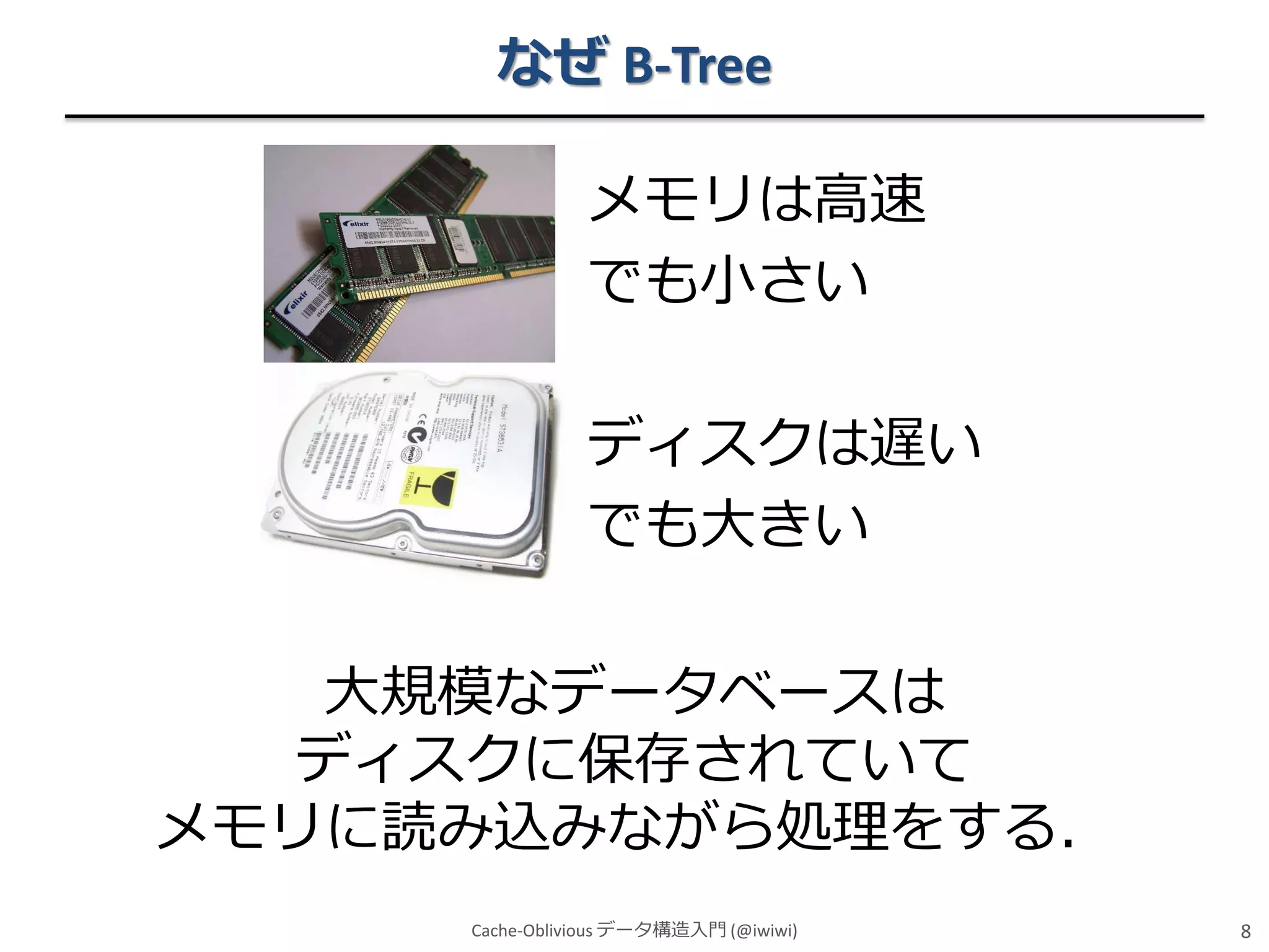 なぜ B-Tree
メモリは高速
でも小さい
ディスクは遅い
でも大きい
大規模なデータベースは
ディスクに保存されていて
メモリに読み込みながら処理をする．
Cache-Oblivious データ構造入門 (@iwiwi)

8

 