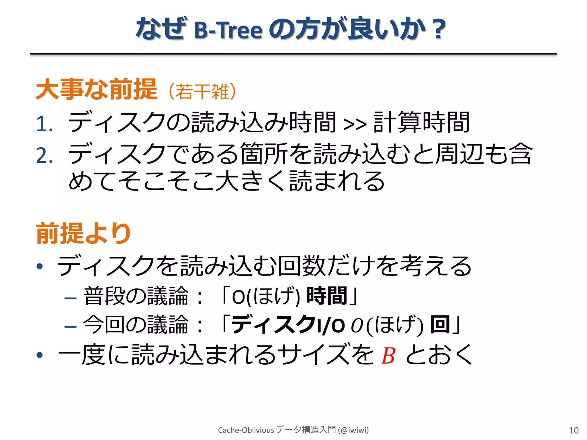 なぜ B-Tree の方が良いか？
大事な前提（若干雑）
1. ディスクの読み込み時間 >> 計算時間
2. ディスクである箇所を読み込むと周辺も含
めてそこそこ大きく読まれる

前提より
• ディスクを読み込む回数だけを考える
– 普段の議論：「O(ほげ) 時間」
– 今回の議論：「ディスクI/O 𝑂(ほげ) 回」

• 一度に読み込まれるサイズを 𝐵 とおく
Cache-Oblivious データ構造入門 (@iwiwi)

10

 