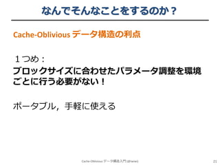 なんでそんなことをするのか？
Cache-Oblivious データ構造の利点

１つめ：
ブロックサイズに合わせたパラメータ調整を環境
ごとに行う必要がない！
ポータブル，手軽に使える

Cache-Oblivious データ構造入門 (@iwiwi)

21

 