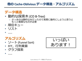 他の Cache-Oblivious データ構造・アルゴリズム

データ構造
• 動的な探索木 (CO B-Tree)

– さっきのは静的な木だったので実際に動的にしようと思うと
もっと複雑なものが必要

• 順位キュー
• リスト
• ……

アルゴリズム
•
•
•
•

ソート (Funnel Sort)
FFT，行列乗算
グラフ探索
……

いっぱい
あります！

Cache-Oblivious データ構造入門 (@iwiwi)

45

 