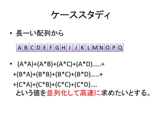 ケーススタディ
• 長ーい配列から
• (A*A)+(A*B)+(A*C)+(A*D)…..+
+(B*A)+(B*B)+(B*C)+(B*D)…..+
+(C*A)+(C*B)+(C*C)+(C*D)….
という値を並列化して高速に求めたいとする。
A B C D E F G H I J K L M N O P Q
 