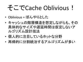 そこでCache Oblivious！
• Oblivious = ぼんやりとした
• キャッシュの階層構造を想定しながらも、その
具体的なサイズや遅延時間は仮定しないア
ルゴリズム設計技法
• 個人的に注目しているホットな分野
• 再帰的に分割統治するアルゴリズムが多い
 