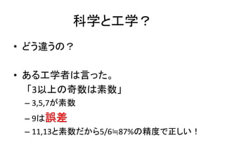科学と工学？
• どう違うの？
• ある工学者は言った。
「3以上の奇数は素数」
– 3,5,7が素数
– 9は誤差
– 11,13と素数だから5/6≒87%の精度で正しい！
 