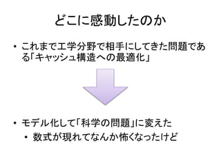 どこに感動したのか
• これまで工学分野で相手にしてきた問題であ
る「キャッシュ構造への最適化」
• モデル化して「科学の問題」に変えた
• 数式が現れてなんか怖くなったけど
 