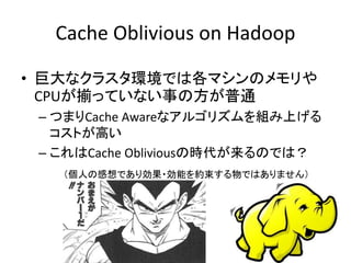 Cache Oblivious on Hadoop
• 巨大なクラスタ環境では各マシンのメモリや
CPUが揃っていない事の方が普通
– つまりCache Awareなアルゴリズムを組み上げる
コストが高い
– これはCache Obliviousの時代が来るのでは？
（個人の感想であり効果・効能を約束する物ではありません）
 