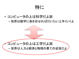 特に
• コンピュータの上は科学だよ派
– 世界は数学に身を任せればだいたい上手くいくよ
• コンピュータの上は工学だよ派
– 世界は人力と経済と物理の果ての妥協だよ
 