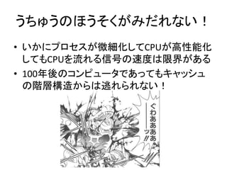 うちゅうのほうそくがみだれない！
• いかにプロセスが微細化してCPUが高性能化
してもCPUを流れる信号の速度は限界がある
• 100年後のコンピュータであってもキャッシュ
の階層構造からは逃れられない！
 