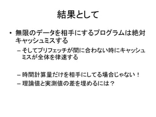 結果として
• 無限のデータを相手にするプログラムは絶対
キャッシュミスする
– そしてプリフェッチが間に合わない時にキャッシュ
ミスが全体を律速する
– 時間計算量だけを相手にしてる場合じゃない！
– 理論値と実測値の差を埋めるには？
 