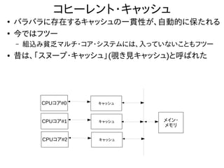 コヒーレント・キャッシュ
●
バラバラに存在するキャッシュの一貫性が、自動的に保たれる
●
今ではフツー
– 組込み貧乏マルチ・コア・システムには、入っていないこともフツー
● 昔は、「スヌープ・キャッシュ」(覗き見キャッシュ)と呼ばれた
CPUコア#0
メイン・
メモリ
キャッシュ
CPUコア#1 キャッシュ
CPUコア#2 キャッシュ
 