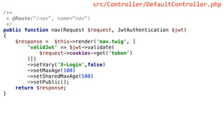 /**
* @Route("/nav", name="nav")
*/
public function nav(Request $request, JwtAuthentication $jwt)
{
$response = $this->render('nav.twig', [
'validJwt' => $jwt->validate(
$request->cookies->get('token')
)])
->setVary('X-Login',false)
->setMaxAge(100)
->setSharedMaxAge(500)
->setPublic();
return $response;
}
src/Controller/DefaultController.php
 