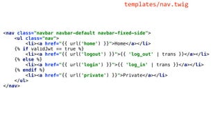 <nav class="navbar navbar-default navbar-fixed-side">
<ul class="nav">
<li><a href="{{ url('home') }}">Home</a></li>
{% if validJwt == true %}
<li><a href="{{ url('logout') }}">{{ 'log_out' | trans }}</a></li>
{% else %}
<li><a href="{{ url('login') }}">{{ 'log_in' | trans }}</a></li>
{% endif %}
<li><a href="{{ url('private') }}">Private</a></li>
</ul>
</nav>
templates/nav.twig
 